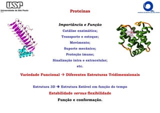 Proteínas
Importância e Função
Catálise enzimática;
Transporte e estoque;
Movimento;
Suporte mecânico;
Proteção imune;
Sinalização intra e extracelular;
etc.
Variedade Funcional Diferentes Estruturas Tridimensionais
Estrutura 3D Estrutura Estável em função do tempo
Estabilidade versus flexibilidade
Função e conformação.
 