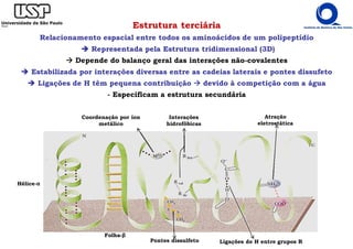Estrutura terciária
Relacionamento espacial entre todos os aminoácidos de um polipeptídio
Representada pela Estrutura tridimensional (3D)
Depende do balanço geral das interações não-covalentes
Estabilizada por interações diversas entre as cadeias laterais e pontes dissufeto
Ligações de H têm pequena contribuição devido à competição com a água
- Especificam a estrutura secundária
Pontes dissulfeto Ligações de H entre grupos R
Atração
eletrostática
Interações
hidrofóbicas
Coordenação por íon
metálico
Hélice-α
Folha-β
 