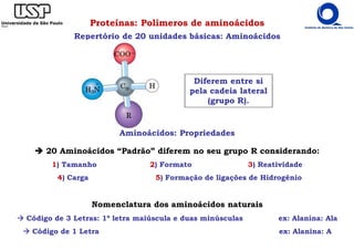 Proteínas: Polímeros de aminoácidos
Repertório de 20 unidades básicas: Aminoácidos
Diferem entre si
pela cadeia lateral
(grupo R).
Aminoácidos: Propriedades
20 Aminoácidos “Padrão” diferem no seu grupo R considerando:
1) Tamanho 2) Formato 3) Reatividade
4) Carga 5) Formação de ligações de Hidrogênio
Nomenclatura dos aminoácidos naturais
Código de 3 Letras: 1º letra maiúscula e duas minúsculas ex: Alanina: Ala
Código de 1 Letra ex: Alanina: A
 