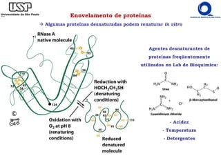 Enovelamento de proteínas
Algumas proteínas desnaturadas podem renaturar in vitro
Agentes desnaturantes de
proteínas freqüentemente
utilizados no Lab de Bioquímica:
- Acidez
- Temperatura
- Detergentes
 