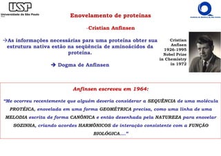 Enovelamento de proteínas
-Cristian Anfinsen
Anfinsen escreveu em 1964:
“Me ocorreu recentemente que alguém deveria considerar a SEQUÊNCIA de uma molécula
PROTÉICA, enovelada em uma forma GEOMÉTRICA precisa, como uma linha de uma
MELODIA escrita de forma CANÔNICA e então desenhada pela NATUREZA para enovelar
SOZINHA, criando acordes HARMÔNICOS de interação consistente com a FUNÇÃO
BIOLÓGICA....”
Cristian
Anfisen
1926-1995
Nobel Prize
in Chemistry
in 1972
As informações necessárias para uma proteína obter sua
estrutura nativa estão na seqüência de aminoácidos da
proteína.
Dogma de Anfinsen
 
