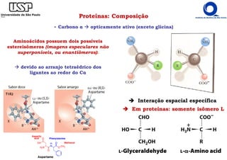 Proteínas: Composição
- Carbono α opticamente ativo (exceto glicina)
Aminoácidos possuem dois possíveis
estereisômeros (imagens especulares não
superponíveis, ou enantiômeros):
devido ao arranjo tetraédrico dos
ligantes ao redor do Cα
Interação espacial específica
Em proteínas: somente isômero L
 