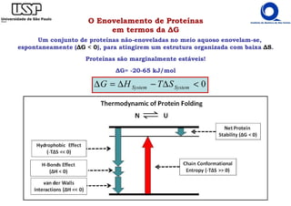 0
<
∆
−
∆
=
∆ System
System S
T
H
G
O Enovelamento de Proteínas
em termos da ∆G
Um conjunto de proteínas não-enoveladas no meio aquoso enovelam-se,
espontaneamente (∆G < 0), para atingirem um estrutura organizada com baixa ∆S.
Proteínas são marginalmente estáveis!
∆G= -20-65 kJ/mol
 