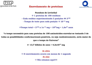 Enovelamento de proteínas
Paradoxo de Levinthal
1 proteína de 100 resíduos
- Cada resíduo experimentando 3 posições 3100
- Tempo de teste para cada posição 10-13 seg
Tempo total = 3100 x 1e-13 seg = 1087seg = 1,6e27 anos
In vitro
O enovelamento ocorre em menos de 1 segundo
In vivo
Nós estamos aqui!!!!
“o tempo necessário para uma proteína de 100 aminoácidos enovelar-se testando 3 de
todas as possibilidades conformacionais possíveis, ou seja randomicamente, seria maior do
que o tempo do Universo”
t= 13,7 bilhões de anos = 4,3x1017 seg
 