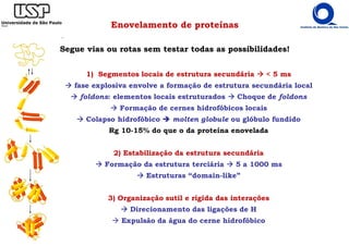 Enovelamento de proteínas
Segue vias ou rotas sem testar todas as possibilidades!
1) Segmentos locais de estrutura secundária < 5 ms
fase explosiva envolve a formação de estrutura secundária local
foldons: elementos locais estruturados Choque de foldons
Formação de cernes hidrofóbicos locais
Colapso hidrofóbico molten globule ou glóbulo fundido
Rg 10-15% do que o da proteína enovelada
2) Estabilização da estrutura secundária
Formação da estrutura terciária 5 a 1000 ms
Estruturas “domain-like”
3) Organização sutil e rígida das interações
Direcionamento das ligações de H
Expulsão da água do cerne hidrofóbico
 
