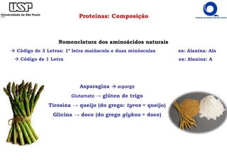 Proteínas: Composição
Asparagina → aspargo
Glutamato → glúten de trigo
Tirosina → queijo (do grego: tyros = queijo)
Glicina → doce (do grego glykos = doce)
Nomenclatura dos aminoácidos naturais
Código de 3 Letras: 1º letra maiúscula e duas minúsculas ex: Alanina: Ala
Código de 1 Letra ex: Alanina: A
 
