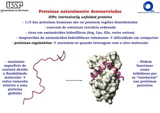 Proteínas naturalmente desenoveladas
IUPs: intrinsically unfolded proteins
- 1/3 das proteínas humanas são ou possuem regiões desordenadas
- carecem de estrutura terciária ordenada
- ricas em aminoácidos hidrofílicos (Arg, Lys, Glu, entre outros)
- desprovidas de aminoácidos hidrofóbicos volumosos dificuldade em compactar
- proteínas regulatórias enovelam-se quando interagem com o alvo molecular
- maximiza
superfície de
contato devido
a flexibilidade
molecular
reduz tamanho
relativo a uma
proteína
globular
- Podem
funcionar
como
inibidores por
se “enrolarem”
nas proteínas
parceiras
 