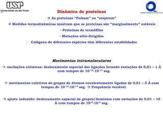 Dinâmica de proteínas
As proteínas “Pulsam” ou “respiram”
Medidas termodinâmicas mostram que as proteínas são “marginalmente” estáveis
- Proteínas de termófilos
- Mutações sítio-dirigidas
- Colágeno de diferentes espécies têm diferentes estabilidades
Movimentos intramoleculares
oscilações atômicas: deslocamento espacial das ligações levando variações de 0,01 – 1 Å
com tempos de 10-15-10-11 seg.
movimentos coletivos de grupos de átomos covalentemente ligados de 0,01 – 5 Å com
tempos de 10-12-10-13 seg. Frequência variável.
ajuste induzido: deslocamento espacial de grupos/domínios com variações de 0,01 – 10
Å com tempos de 10-9-10-3 seg.
 