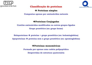 Classificação de proteínas
Proteínas simples
Compostas apenas por aminoácidos naturais
Proteínas Conjugadas
Contêm aminoácidos modificados ou outros grupos ligados
Grupo prostético (ex: grupo heme)
Holoproteínas proteína + grupo prostético (ex: holomioglobina)
Apoproteínas proteína sem o grupo prostético (ex: apomioglobina)
Proteínas monoméricas
Formada por apenas uma cadeia polipeptídica
Desprovidas de estrutura quaternária
 