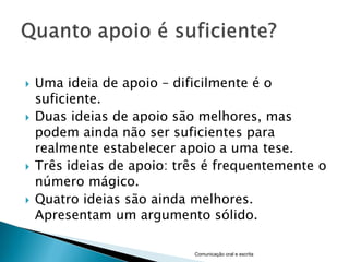    Uma ideia de apoio – dificilmente é o
    suficiente.
   Duas ideias de apoio são melhores, mas
    podem ainda não ser suficientes para
    realmente estabelecer apoio a uma tese.
   Três ideias de apoio: três é frequentemente o
    número mágico.
   Quatro ideias são ainda melhores.
    Apresentam um argumento sólido.

                            Comunicação oral e escrita
 