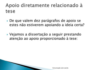    De que valem dez parágrafos de apoio se
    estes não estiverem apoiando a ideia certa?

   Vejamos a dissertação a seguir prestando
    atenção ao apoio proporcionado à tese:




                            Comunicação oral e escrita
 