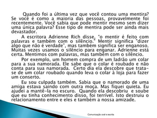 Quando foi a última vez que você contou uma mentira?
Se você é como a maioria das pessoas, provavelmente foi
recentemente. Você sabia que pode mentir mesmo sem dizer
uma única palavra? Esse tipo de mentira pode ser ainda mais
devastador.
     A escritora Adrienne Rich disse, “o mentir é feito com
palavras e também com o silêncio." Mentir significa "dizer
algo que não é verdade”, mas também significa ser enganoso.
Muitas vezes usamos o silêncio para enganar. Adrienne está
certa. Mentimos com palavras, mas também com o silêncio.
     Por exemplo, um homem compra de um ladrão um colar
para a sua namorada. Ele sabe que o colar é roubado e não
conta para sua namorada. Certo dia ela descobre que trata-
se de um colar roubado quando leva o colar à loja para fazer
um conserto.
     Eu sou culpada também. Sabia que o namorado de uma
amiga estava saindo com outra moça. Mas fiquei quieta. Eu
ajudei a mantê-la no escuro. Quando ela descobriu e soube
que eu tinha conhecimento disso, foi terrível. Isto destruiu o
relacionamento entre e eles e também a nossa amizade.


                                  Comunicação oral e escrita
 