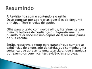 A Revisão lida com o conteúdo e o estilo
Deve começar por abordar as questões do conjunto
principal: Tese e ideias de apoio.

Olhe para o texto com novos olhos, literalmente, por
meio de leitores de confiança ou, figurativamente,
quando reler você mesmo depois de fazer uma pausa
de sua escrita.

Então, reescreva o texto para garantir que cumpre as
exigências do enunciado da tarefa, que contenha uma
sentença que apresente uma tese clara, que é apoiada
por exemplos convincentes, evidências e provas.



                             Comunicação oral e escrita
 
