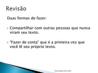 Duas formas de fazer:

   Compartilhar com outras pessoas que nunca
    viram seu texto.

   “Fazer de conta” que é a primeira vez que
    você lê seu próprio texto.




                            Comunicação oral e escrita
 