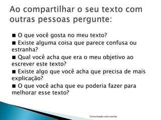 ■ O que você gosta no meu texto?
■ Existe alguma coisa que parece confusa ou
estranha?
■ Qual você acha que era o meu objetivo ao
escrever este texto?
■ Existe algo que você acha que precisa de mais
explicação?
■ O que você acha que eu poderia fazer para
melhorar esse texto?



                           Comunicação oral e escrita
 