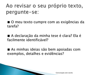 ■ O meu texto cumpre com as exigências da
tarefa?

■ A declaração da minha tese é clara? Ela é
facilmente identificável?

■ As minhas ideias são bem apoiadas com
exemplos, detalhes e evidências?




                            Comunicação oral e escrita
 