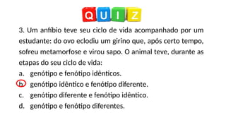 3. Um anfíbio teve seu ciclo de vida acompanhado por um
estudante: do ovo eclodiu um girino que, após certo tempo,
sofreu metamorfose e virou sapo. O animal teve, durante as
etapas do seu ciclo de vida:
a. genótipo e fenótipo idênticos.
b. genótipo idêntico e fenótipo diferente.
c. genótipo diferente e fenótipo idêntico.
d. genótipo e fenótipo diferentes.
 