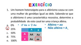 1. Um homem heterozigoto para o albinismo casou-se com
uma mulher de genótipo igual ao dele. Sabendo-se que
o albinismo é uma característica recessiva, determine a
probabilidade de este casal ter uma criança albina.
a. 0%
b. 25%
c. 50%
d. 75%
e. 100%
A a
A
a
• ♂ Aa x ♀ Aa • Albino = aa
• Não albino = A_
AA Aa
Aa aa
 