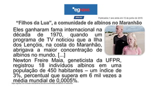 Eles ganharam fama internacional na
década de 1970, quando um
programa de TV noticiou que a Ilha
dos Lençóis, na costa do Maranhão,
abrigava a maior concentração de
albinos no mundo. [...]
https://egnews.com.br/brasil-noticias/filhos-da-lua-a-comunidade-de-albinos-no-maranhao/
Newton Freire Maia, geneticista da UFPR,
registrou 18 indivíduos albinos em uma
população de 450 habitantes – um índice de
3%, percentual que supera em 6 mil vezes a
média mundial de 0,0005%. m perde
 