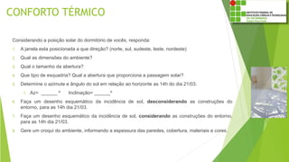 CONFORTO TÉRMICO
Considerando a posição solar do dormitório de vocês, responda:
1. A janela esta posicionada a que direção? (norte, sul, sudeste, leste, nordeste)
2. Qual as dimensões do ambiente?
3. Qual o tamanho da abertura?
4. Que tipo de esquadria? Qual a abertura que proporciona a passagem solar?
5. Determine o azimute e ângulo do sol em relação ao horizonte as 14h do dia 21/03.
1. Az= ______ º Inclinação= ______º
6. Faça um desenho esquemático da incidência de sol, desconsiderando as construções do
entorno, para as 14h dia 21/03.
7. Faça um desenho esquemático da incidência de sol, considerando as construções do entorno,
para as 14h dia 21/03.
8. Gere um croqui do ambiente, informando a espessura das paredes, cobertura, materiais e cores.
 