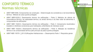 CONFORTO TÉRMICO
Normas técnicas
 ABNT NBR 6488, Componentes de construção – Determinação da condutância e da transmitância
térmica - Método da caixa quente protegida
 ABNT NBR15220-2, Desempenho térmico de edificações – Parte 2: Métodos de cálculo da
transmitância térmica, da capacidade térmica, do atraso térmico e do fator solar de elementos e
componentes de edificações
 ABNT NBR 15220-3, Desempenho térmico de edificações – Parte 3: Zoneamento bioclimático
brasileiro e diretrizes construtivas para habitações unifamiliares de interesse social
 ABNT NBR 15220-4, Desempenho térmico de edificações – Parte 4: Medição da resistência
térmica e da condutividade térmica pelo princípio da placa quente protegida
 ABNT NBR 15575-1_2013 Edificações Habitacionais — Desempenho Parte 1: Requisitos gerais
 