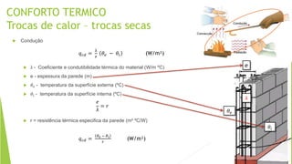 CONFORTO TERMICO
Trocas de calor – trocas secas
 Condução
 λ - Coeficiente e condutibilidade térmica do material (W/m ºC)
 e - espessura da parede (m)
 𝜃𝑒 - temperatura da superfície externa (ºC)
 𝜃𝑖 - temperatura da superfície interna (ºC)
 r = resistência térmica especifica da parede (m² ºC/W)
𝑞 𝑐𝑑 =
λ
𝑒
𝜃𝑒 − 𝜃𝑖 (W/m²)
𝑒
λ
= 𝑟
𝑞 𝑐𝑑 =
𝜃 𝑒 − 𝜃 𝑖
𝑟
(W/m²)
e
𝜃𝑒
𝜃𝑖
λ
 