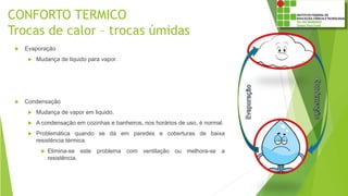 CONFORTO TERMICO
Trocas de calor – trocas úmidas
 Evaporação
 Mudança de liquido para vapor.
 Condensação
 Mudança de vapor em liquido.
 A condensação em cozinhas e banheiros, nos horários de uso, é normal.
 Problemática quando se dá em paredes e coberturas de baixa
resistência térmica.
 Elimina-se este problema com ventilação ou melhora-se a
resistência.
 