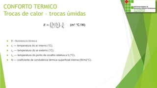 CONFORTO TERMICO
Trocas de calor – trocas úmidas
 R – Resistencia térmica
 𝑡𝑖 — temperatura do ar interno (°C);
 𝑡 𝑒 — temperatura do ar externo (°C);
 𝑡 𝑜 — temperatura do ponto de orvalho relativa a ti (°C);
 hi — coeficiente de condutância térmica superficial interna (W/m2°C).
𝑅 =
𝑡 𝑒−𝑡𝑖
𝑡 𝑖 − 𝑡0
.
1
ℎ 𝑖
(m² ºC/W)
 