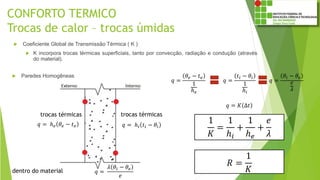 CONFORTO TERMICO
Trocas de calor – trocas úmidas
 Coeficiente Global de Transmissão Térmica ( K )
 K incorpora trocas térmicas superficiais, tanto por convecção, radiação e condução (através
do material).
 Paredes Homogêneas
𝑞 = ℎ𝑖 𝑡𝑖 − 𝜃𝑖
trocas térmicas
𝑞 = ℎ 𝑒 𝜃𝑒 − 𝑡 𝑒
trocas térmicas
𝑞 =
𝜆 𝜃𝑖 − 𝜃𝑒
𝑒
dentro do material
1
𝐾
=
1
ℎ𝑖
+
1
ℎ 𝑒
+
𝑒
𝜆
𝑞 =
𝜃𝑒 − 𝑡 𝑒
1
ℎ 𝑒
𝑞 =
𝑡𝑖 − 𝜃𝑖
1
ℎ𝑖
𝑞 =
𝜃𝑖 − 𝜃𝑒
𝑒
𝜆
𝑞 = 𝐾 Δ𝑡
𝑅 =
1
𝐾
 