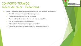 CONFORTO TERMICO
Trocas de calor – Exercícios
 Calcule o coeficiente global de transmissão térmica “K” dos seguintes fechamentos:
a. Painel de concreto armado com 8cm de espessura.
b. Parede de alvenaria com 11cm de espessura.
c. Parede de bloco de concreto, 8 furos, com espessura de 19cm.
d. Laje de concreto com 12 cm de espessura.
e. Telha de barro (horizontal) com espessura de 15cm.
f. Classifique, em ordem do melhor para o pior desempenho térmico.
 