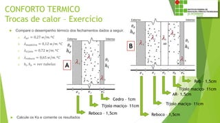CONFORTO TERMICO
Trocas de calor – Exercício
 Compare o desempenho térmico dos fechamentos dados a seguir.
a. 𝜆 𝑎𝑟 = 0,27 𝑤/𝑚. º𝐶
b. 𝜆 𝑚𝑎𝑑𝑒𝑖𝑟𝑎 = 0,12 𝑤/𝑚. º𝐶
c. 𝜆 𝑡𝑖𝑗𝑜𝑙𝑜 = 0,72 𝑤/𝑚. º𝐶
d. 𝜆 𝑟𝑒𝑏𝑜𝑐𝑜 = 0,65 𝑤/𝑚. º𝐶
e. ℎ𝑖, ℎ 𝑒 = 𝑣𝑒𝑟 𝑡𝑎𝑏𝑒𝑙𝑎𝑠
 Calcule os Ks e comente os resultados
Cedro – 1cm
Tijolo maciço– 11cm
Reboco – 1,5cm
A
B
Reb – 1,5cm
Tijolo maciço– 11cm
AR– 1,5cm
Reboco – 1,5cm
Tijolo maciço– 11cm
 