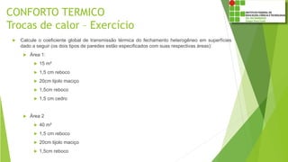 CONFORTO TERMICO
Trocas de calor – Exercício
 Calcule o coeficiente global de transmissão térmica do fechamento heterogêneo em superfícies
dado a seguir (os dois tipos de paredes estão especificados com suas respectivas áreas):
 Área 1:
 15 m²
 1,5 cm reboco
 20cm tijolo maciço
 1,5cm reboco
 1,5 cm cedro
 Área 2
 40 m²
 1,5 cm reboco
 20cm tijolo maciço
 1,5cm reboco
 