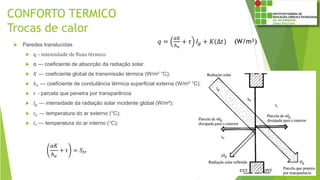 CONFORTO TERMICO
Trocas de calor
 Paredes translucidas
 q – intensidade de fluxo térmico
 α — coeficiente de absorção da radiação solar.
 𝐾 — coeficiente global de transmissão térmica (W/m² °C);
 ℎ 𝑒 — coeficiente de condutância térmica superficial externa (W/m² °C);
 𝜏 – parcela que penetra por transparência
 𝐼𝑔 — intensidade da radiação solar incidente global (W/m²);
 𝑡 𝑒 — temperatura do ar externo (°C);
 𝑡𝑖 — temperatura do ar interno (°C);
𝑞 =
𝛼𝐾
ℎ 𝑒
+ 𝜏 𝐼𝑔 + 𝐾(Δ𝑡) (W/m²)
𝛼𝐾
ℎ 𝑒
+ 𝜏 = 𝑆𝑡𝑟
 