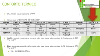 CONFORTO TERMICO
 OK... Porem o que representa o “W”?
 Vamos rever o “SISTEMAS DE UNIDADES”
 Kcal é a energia requerida na forma de calor para elevar a temperatura de 1kg de água de 14,5
ºF a 15,5 ºF
 Btu é a energia requerida na forma de calor para elevar a temperatura de 1lb de água de 67,5
ºF a 68,5 ºF
 1W = 3.412141633 BTU/hr
SISTEMA TEMPO, t COMPRIMENTO,L MASSA ,m TEMPERATURA FORÇA,F ENEGIA,E POTÊNCIA,P
S.I. segundo,
S
metro,
M
quilograma,
kg
Kelvin,
K
Newton,
N
Joule,
J
Watt,
W
INGLÊS segundo,
S
pé,
Ft
libra-
massa,lb
Farenheit,
ºF
libra-força,
Lbf
lbf-ft (Btu) Btu/h
MÉTRICO segundo,
s
metro,
m
quilograma,4
kg
celsius,
ºC
kilograma-
força,kgf
Kg.m (kcal) kcal/h
 