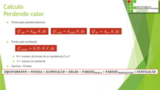 Calculo
Perdendo calor
 Perda pela parede/cobertura
 Perda pela ventilação
 N = numero de trocas de ar (adotamos) 5 a 7
 V = volume do ambiente
 Ganhos - Perdas
𝑄′ 𝑜𝑝 = 𝐴 𝑜𝑝. 𝐾. ∆𝑡 𝑄′ 𝑡𝑟 = 𝐴 𝑡𝑟. 𝐾. ∆𝑡
𝑄′ 𝑣𝑒𝑛𝑡 = 0,35. 𝑁. 𝑉. ∆𝑡
𝑬𝑸𝑼𝑰𝑷𝑨𝑴𝑬𝑵𝑻𝑶 + 𝑷𝑬𝑺𝑺𝑶𝑨 + 𝑰𝑳𝑼𝑴𝑰𝑵𝑨ÇÃ𝑶 + 𝑺𝑶𝑳𝑨𝑹 = 𝑷𝑨𝑹𝑬𝑫𝑬 𝑶𝑷𝑨𝑪𝑨 + 𝑷𝑨𝑹𝑬𝑫𝑬 𝑻𝑹𝑨𝑵𝑺𝑳𝑼𝑪𝑰𝑫𝑨 + 𝑽𝑬𝑵𝑻𝑰𝑳𝑨ÇÃ𝑶
𝑄′ 𝑐𝑜𝑏 = 𝐴 𝑐𝑜𝑏. 𝐾. ∆𝑡
 