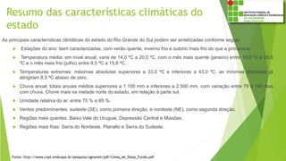 Resumo das características climáticas do
estado
As principais características climáticas do estado do Rio Grande do Sul podem ser sintetizadas conforme segue:
 Estações do ano: bem caracterizadas, com verão quente, inverno frio e outono mais frio do que a primavera.
 Temperatura média: em nível anual, varia de 14,0 ºC a 20,0 ºC, com o mês mais quente (janeiro) entre 18,0 ºC e 26,5
ºC e o mês mais frio (julho) entre 9,5 ºC a 15,8 ºC.
 Temperaturas extremas: máximas absolutas superiores a 33,0 ºC e inferiores a 43,0 ºC; as mínimas absolutas já
atingiram 8,5 ºC abaixo de zero.
 Chuva anual: totais anuais médios superiores a 1.100 mm e inferiores a 2.500 mm, com variação entre 79 e 140 dias
com chuva. Chove mais na metade norte do estado, em relação à parte sul.
 Umidade relativa do ar: entre 75 % e 85 %.
 Ventos predominantes: sudeste (SE), como primeira direção, e nordeste (NE), como segunda direção.
 Regiões mais quentes: Baixo Vale do Uruguai, Depressão Central e Missões.
 Regiões mais frias: Serra do Nordeste, Planalto e Serra do Sudeste.
Fonte: http://www.cnpt.embrapa.br/pesquisa/agromet/pdf/Clima_de_Passo_Fundo.pdf
 