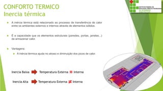 CONFORTO TERMICO
Inercia térmica
 A inércia térmica está relacionado ao processo de transferência de calor
entre os ambientes externos e internos através de elementos sólidos.
 É a capacidade que os elementos estruturais (paredes, portas, janelas...)
de armazenar calor.
 Vantagens:
 A inércia térmica ajuda no atraso e diminuição dos picos de calor.
Inercia Alta
Inercia Baixa Temperatura Externa Interna
Temperatura Externa Interna≠
≈
 