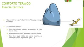 CONFORTO TERMICO
Inercia térmica
 Há quem afirme que a “Inércia térmica” é a peça principal
do conforto.
 O que é Inércia térmica?
 Todos os materiais resistem a passagem de calor
através deles.
 Alguns tem muita baixa resistência, como os metais,
 Outro tem força média, tais como materiais de
construção (gesso, argamassa, tijolos, ...).
 