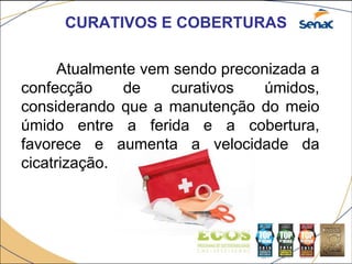 CURATIVOS E COBERTURAS
Atualmente vem sendo preconizada a
confecção de curativos úmidos,
considerando que a manutenção do meio
úmido entre a ferida e a cobertura,
favorece e aumenta a velocidade da
cicatrização.
 