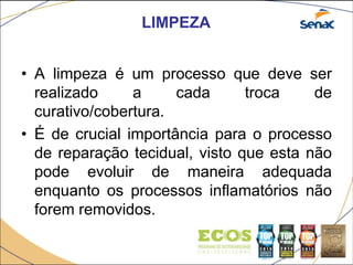 LIMPEZA
• A limpeza é um processo que deve ser
realizado a cada troca de
curativo/cobertura.
• É de crucial importância para o processo
de reparação tecidual, visto que esta não
pode evoluir de maneira adequada
enquanto os processos inflamatórios não
forem removidos.
 