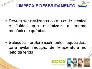 LIMPEZA E DESBRIDAMENTO
• Devem ser realizados com uso de técnica
e fluídos que minimizem o trauma
mecânico e químico.
• Soluções preferencialmente aquecidas,
para evitar redução de temperatura no
leito da ferida.
 