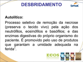 DESBRIDAMENTO
Autolítico:
Processo seletivo de remoção da necrose
(preserva o tecido vivo) pela ação dos
neutrófilos, eosinófilos e basófilos; e das
enzimas digestivas do próprio organismo do
paciente. É promovido pelo uso de produtos
que garantam a umidade adequada na
ferida”.
 
