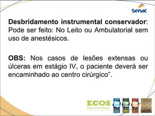 Desbridamento instrumental conservador:
Pode ser feito: No Leito ou Ambulatorial sem
uso de anestésicos.
OBS: Nos casos de lesões extensas ou
úlceras em estágio IV, o paciente deverá ser
encaminhado ao centro cirúrgico”.
 