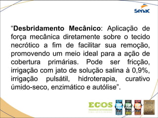 “Desbridamento Mecânico: Aplicação de
força mecânica diretamente sobre o tecido
necrótico a fim de facilitar sua remoção,
promovendo um meio ideal para a ação de
cobertura primárias. Pode ser fricção,
irrigação com jato de solução salina à 0,9%,
irrigação pulsátil, hidroterapia, curativo
úmido-seco, enzimático e autólise”.
 