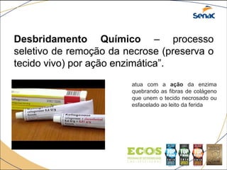 Desbridamento Químico – processo
seletivo de remoção da necrose (preserva o
tecido vivo) por ação enzimática”.
atua com a ação da enzima
quebrando as fibras de colágeno
que unem o tecido necrosado ou
esfacelado ao leito da ferida
 