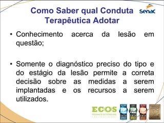 Como Saber qual Conduta
Terapêutica Adotar
• Conhecimento acerca da lesão em
questão;
• Somente o diagnóstico preciso do tipo e
do estágio da lesão permite a correta
decisão sobre as medidas a serem
implantadas e os recursos a serem
utilizados.
 