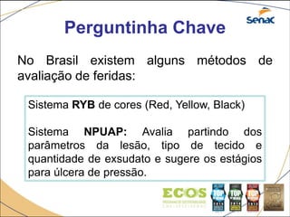 Perguntinha Chave
No Brasil existem alguns métodos de
avaliação de feridas:
Sistema RYB de cores (Red, Yellow, Black)
Sistema NPUAP: Avalia partindo dos
parâmetros da lesão, tipo de tecido e
quantidade de exsudato e sugere os estágios
para úlcera de pressão.
 