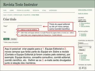 Curso em Sistema de Editoração Eletrônica de Revistas (SEER)
Agosto 2014
Aqui é possível criar papéis para a 1. Equipe Editorial e 2.
novos campos que farão parte do Equipe em Sobre a revista
(Contato e Equipe Editorial já foram criados pelo sistema), por
exemplo: Equipe técnica, conselho consultivo, comitê editorial,
comitê científico, etc. Definir se os 3. e-mails serão divulgados
junto à relação dos membros.
1
3
2
Título do papel editorial
ou de um novo campo,
como Comitê Científico
 
