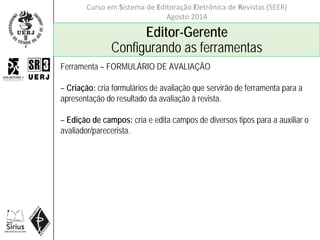 Curso em Sistema de Editoração Eletrônica de Revistas (SEER)
Agosto 2014
Editor-Gerente
Configurando as ferramentas
Ferramenta – FORMULÁRIO DE AVALIAÇÃO
– Criação: cria formulários de avaliação que servirão de ferramenta para a
apresentação do resultado da avaliação à revista.
– Edição de campos: cria e edita campos de diversos tipos para a auxiliar o
avaliador/parecerista.
 