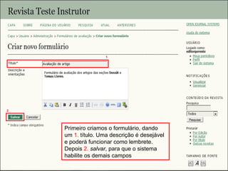 Curso em Sistema de Editoração Eletrônica de Revistas (SEER)
Agosto 2014
Primeiro criamos o formulário, dando
um 1. título. Uma descrição é desejável
e poderá funcionar como lembrete.
Depois 2. salvar, para que o sistema
habilite os demais campos
1
2
 
